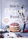 How to Photograph Food : compose, shoot & edit appetizing images